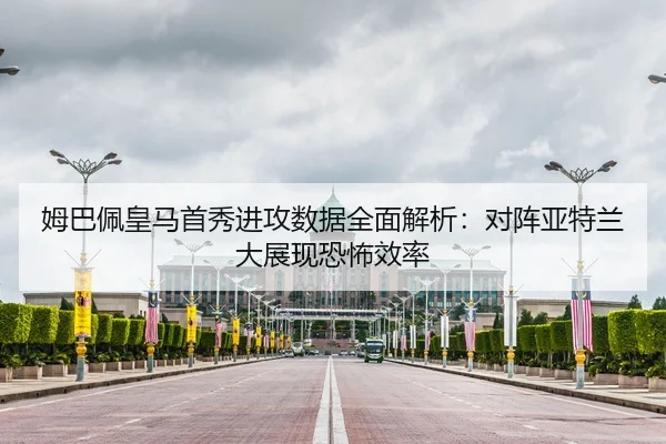 姆巴佩皇马首秀进攻数据全面解析：对阵亚特兰大展现恐怖效率