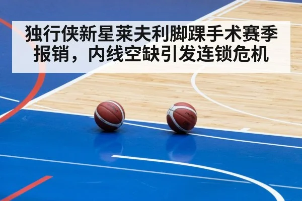 独行侠新星莱夫利脚踝手术赛季报销，内线空缺引发连锁危机