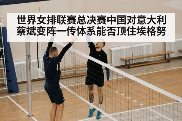 世界女排联赛总决赛中国对意大利 蔡斌变阵一传体系能否顶住埃格努