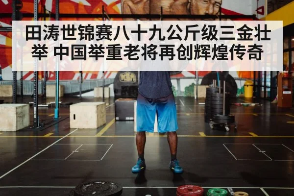 田涛世锦赛八十九公斤级三金壮举 中国举重老将再创辉煌传奇