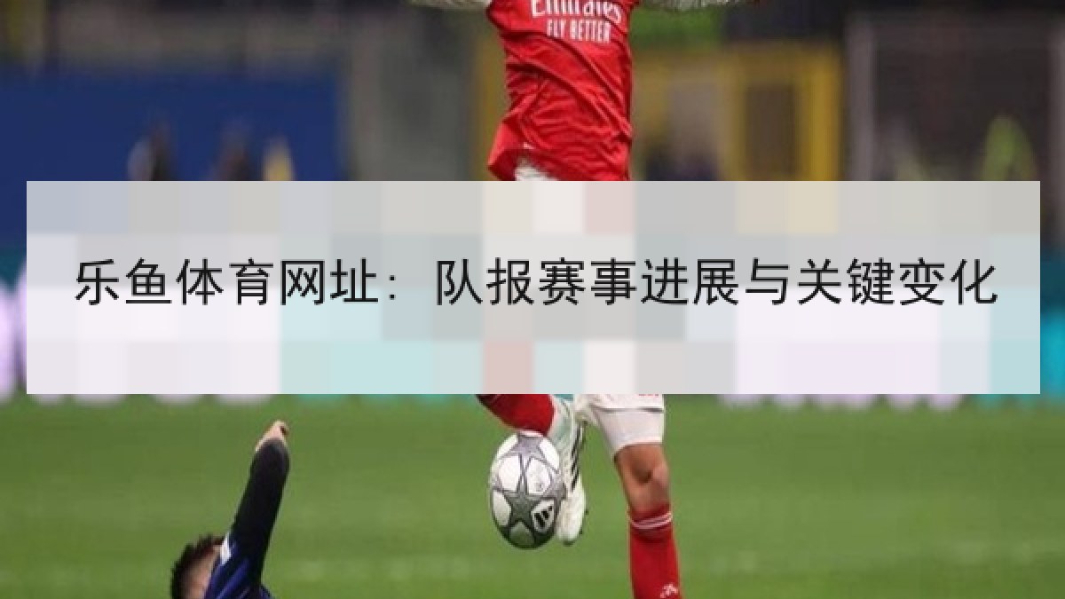 乐鱼体育网址: 队报赛事进展与关键变化 乐鱼体育网址: 队报赛事进展与关键变化