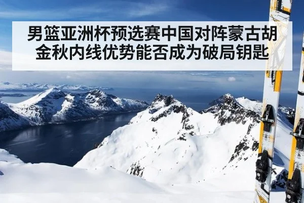 男篮亚洲杯预选赛中国对阵蒙古胡金秋内线优势能否成为破局钥匙